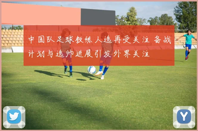 中国队足球教练人选再受关注 备战计划与选帅进展引发外界关注