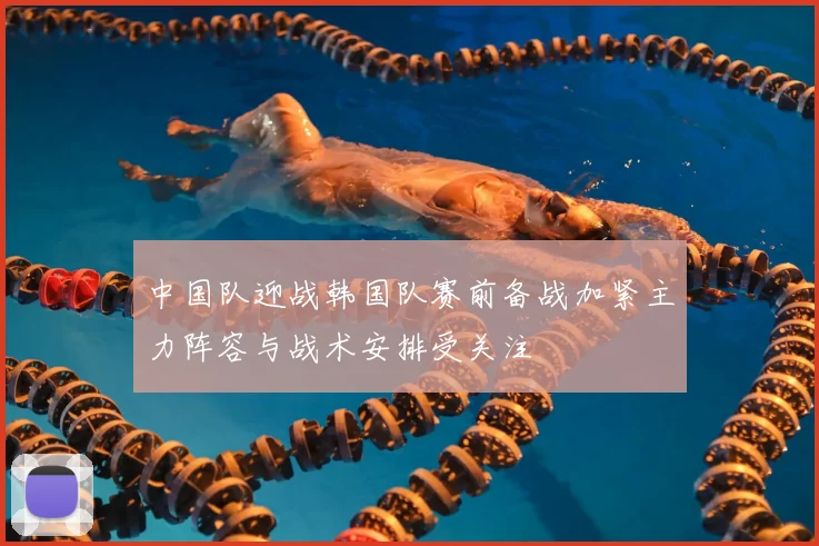 中国队迎战韩国队赛前备战加紧主力阵容与战术安排受关注