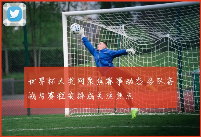 世界杯大奖网聚焦赛事动态 各队备战与赛程安排成关注焦点