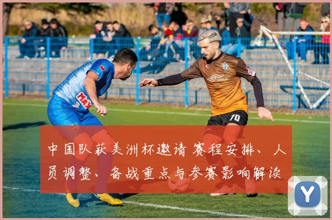 中国队获美洲杯邀请 赛程安排、人员调整、备战重点与参赛影响解读