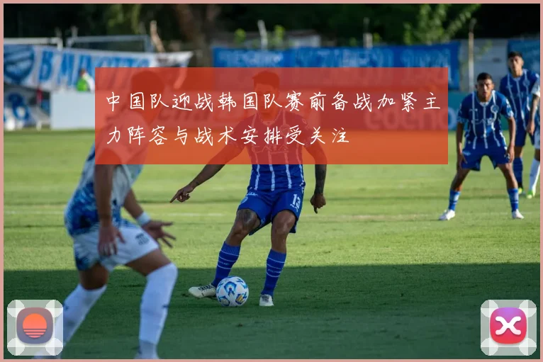 中国队迎战韩国队赛前备战加紧主力阵容与战术安排受关注
