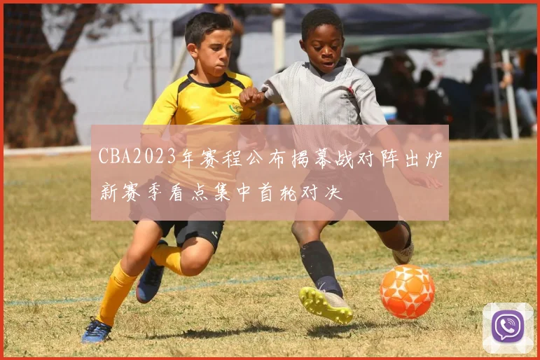 CBA2023年赛程公布揭幕战对阵出炉新赛季看点集中首轮对决