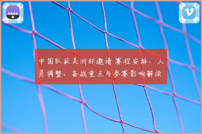 中国队获美洲杯邀请 赛程安排、人员调整、备战重点与参赛影响解读
