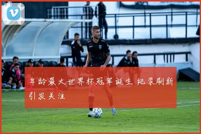 年龄最大世界杯冠军诞生 纪录刷新引发关注