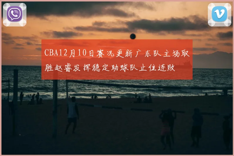 CBA12月10日赛况更新广东队主场取胜赵睿发挥稳定助球队止住连败