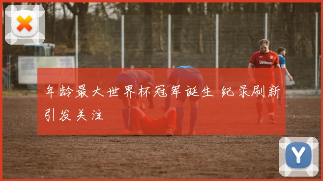 年龄最大世界杯冠军诞生 纪录刷新引发关注