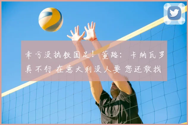 幸亏没执教国足！董路：卡纳瓦罗真不行 在意大利没人要 您还敢找他？