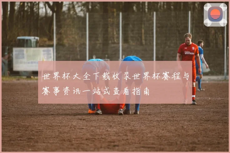 世界杯大全下载收录世界杯赛程与赛事资讯一站式查看指南