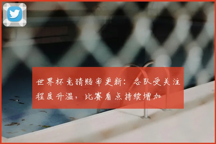 世界杯竞猜赔率更新：各队受关注程度升温，比赛看点持续增加